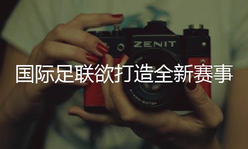 国际足联欲打造全新赛事IP 新版世俱杯前景几何