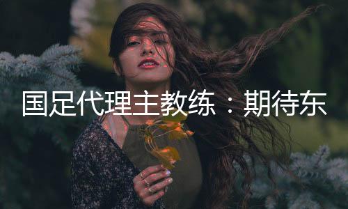 国足代理主教练:期待东亚杯成为新周期好的开始