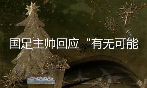 国足主帅回应“有无可能击败日本”：任何结果都可能发生