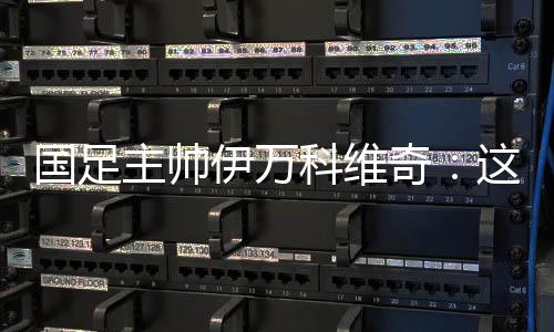 国足主帅伊万科维奇：这是艰苦的胜利、重要的胜利