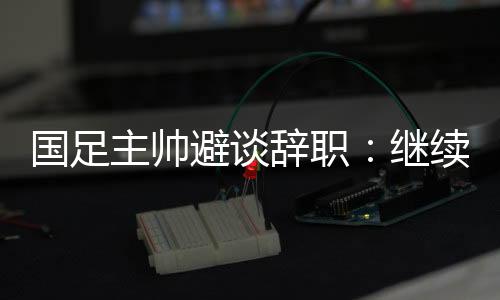 国足主帅避谈辞职：继续朝着晋级下一阶段努力