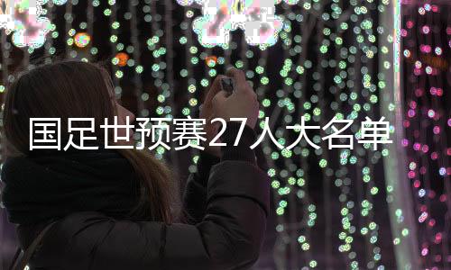 国足世预赛27人大名单公布:武磊领衔 朱辰杰归队