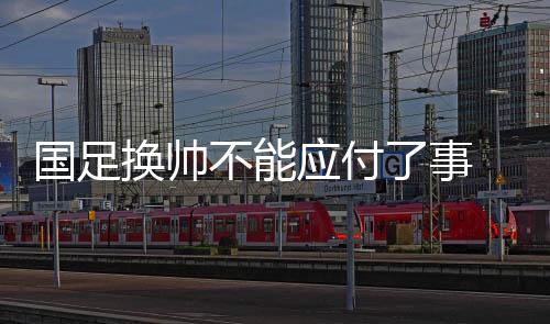 国足换帅不能应付了事 亚洲杯上一些“弱旅”的进步可供参考