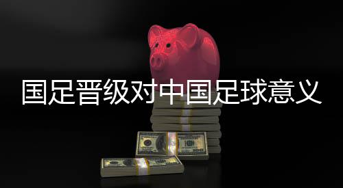 国足晋级对中国足球意义重大 珍惜与亚洲强队交手机会