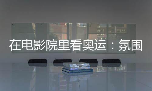 在电影院里看奥运:氛围感满分 解锁体育消费新场景