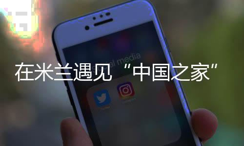 在米兰遇见“中国之家”——一场以体育为媒的文明之约