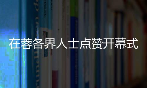在蓉各界人士点赞开幕式:科技与文化碰撞出别样魅力