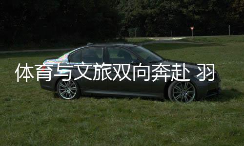 体育与文旅双向奔赴 羽毛球亚锦赛注入多元城市活力