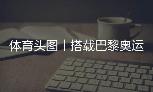 体育头图丨搭载巴黎奥运会火种的帆船抵达马赛