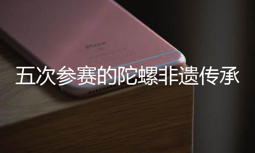 五次参赛的陀螺非遗传承人:要传承发展好民族体育瑰宝