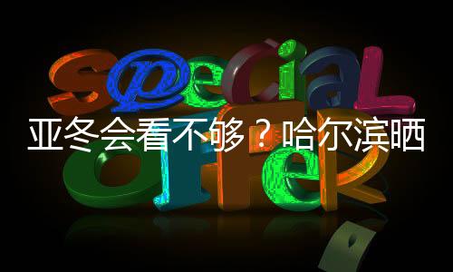 亚冬会看不够？哈尔滨晒出“赛事加油包”喊你围观