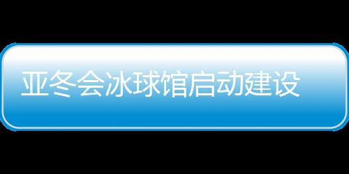 亚冬会冰球馆启动建设 将投入5000万元进行场馆升级改造