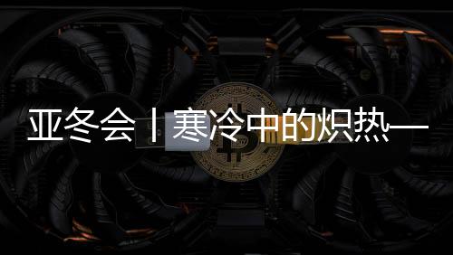 亚冬会丨寒冷中的炽热——亚冬会开幕式亮点揭秘