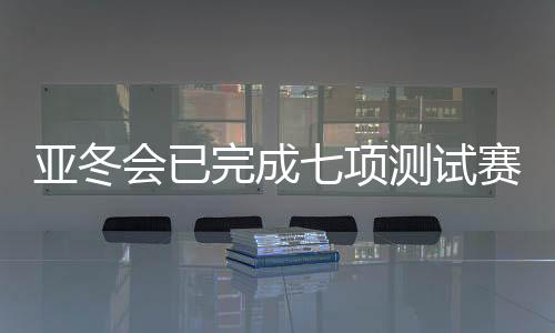 亚冬会已完成七项测试赛 明年1月启动七场雪上测试赛