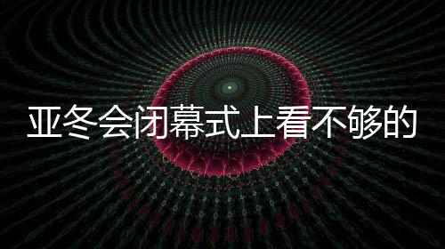 亚冬会闭幕式上看不够的那些精彩瞬间