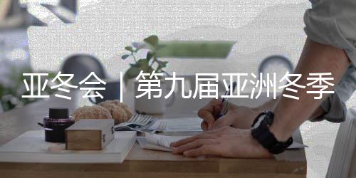 亚冬会｜第九届亚洲冬季运动会将于7日在哈尔滨开幕