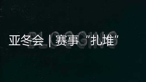 亚冬会｜赛事“扎堆” “双亚冬之城”再燃激情
