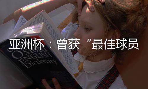 亚洲杯：曾获“最佳球员”称号的他，建言中国足球