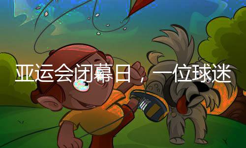 亚运会闭幕日，一位球迷的“小别离”：圆梦、重聚与期待