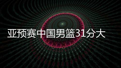 亚预赛中国男篮31分大胜蒙古国队，下场对阵日本男篮