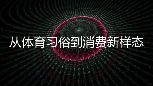 从体育习俗到消费新样态 原来你还是这样“运动”的端午