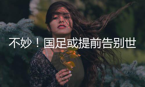 不妙！国足或提前告别世界杯，全胜也可能出不了线