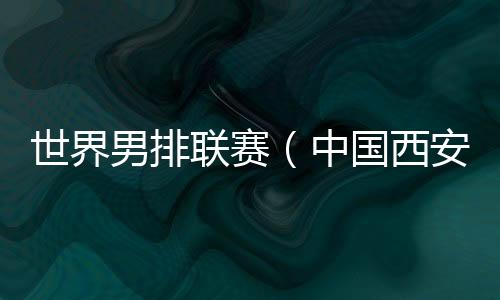 世界男排联赛（中国西安站）一触即发 中国队主帅：老将的作用不可或缺