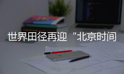 世界田径再迎“北京时间” “双奥之城”自信邀约世界