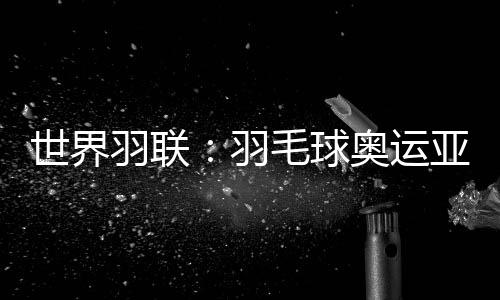 世界羽联：羽毛球奥运亚军何冰娇退出国际赛场