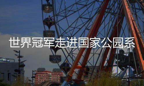 世界冠军走进国家公园系列活动引关注 以中华体育精神助力人与自然和谐发展