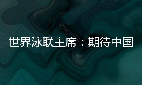 世界泳联主席：期待中国队在巴黎奥运会水上项目大放异彩