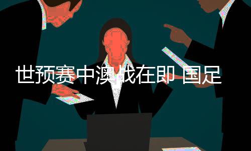 世预赛中澳战在即 国足坐镇“魔鬼主场”力争出线生机