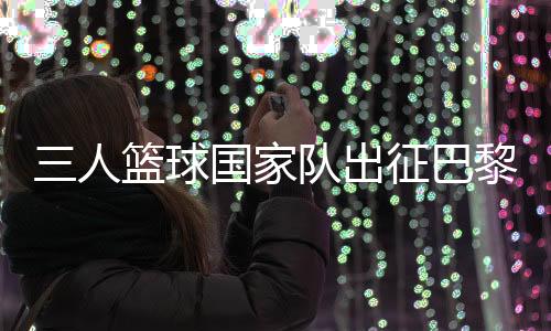 三人篮球国家队出征巴黎 姚明：为那些同样有奥运梦想的队友战斗