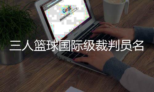 三人篮球国际级裁判员名单公布 中国裁判员再次入选巴黎奥运会执裁名单