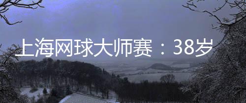 上海网球大师赛：38岁德约科维奇的挑战与热爱