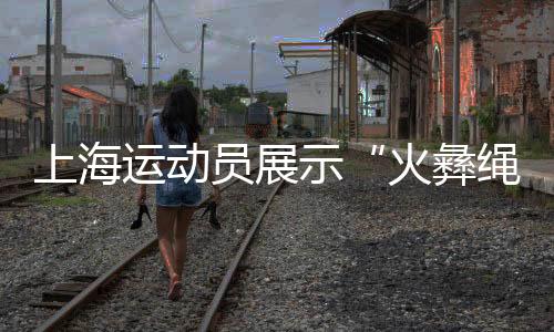 上海运动员展示“火彝绳花” 让民族团结之花绽放赛场