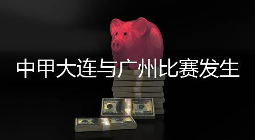 中甲大连与广州比赛发生暴力行为 中国足协发布情况通报