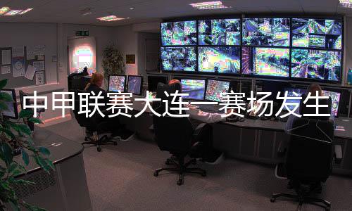 中甲联赛大连一赛场发生球员暴力事件 中国足协通报