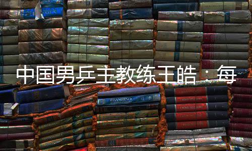 中国男乒主教练王皓:每一场比赛都做好五盘对决的准备