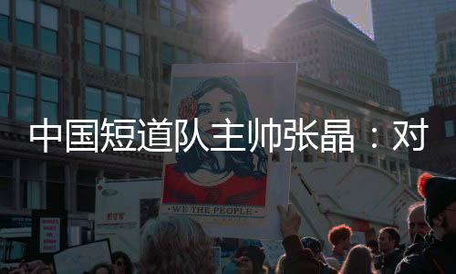 中国短道队主帅张晶：对标米兰 期待队伍更加敢打敢拼