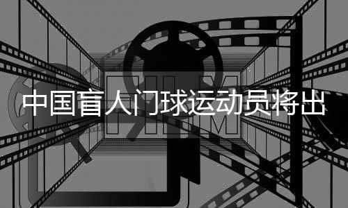 中国盲人门球运动员将出征巴黎残奥会：相信积少成多