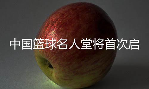 中国篮球名人堂将首次启动“中国篮球先行者”和“杰出裁判员”举荐