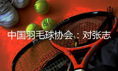 中国羽毛球协会：对张志杰不幸离世深表哀悼 医院方面尚未明确病因