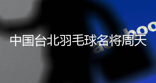 中国台北羽毛球名将周天成：希望成为鼓舞他人的榜样
