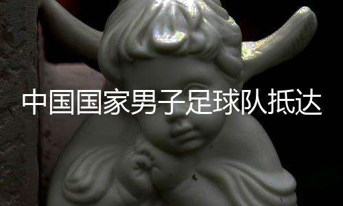 中国国家男子足球队抵达沙特备战世预赛18强赛