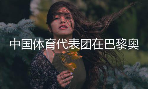 中国体育代表团在巴黎奥运会取得境外参赛最好成绩