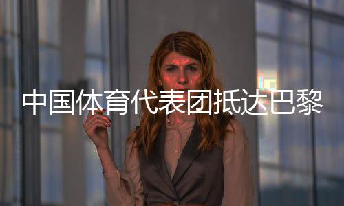 中国体育代表团抵达巴黎 405名运动员参加30个大项角逐