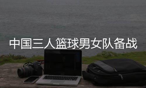 中国三人篮球男女队备战奥运 张宁：学会摆脱依赖