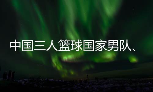 中国三人篮球国家男队、女队携手获得巴黎奥运会门票