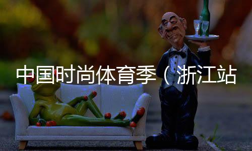 中国时尚体育季（浙江站）落下帷幕 百余选手参与角逐